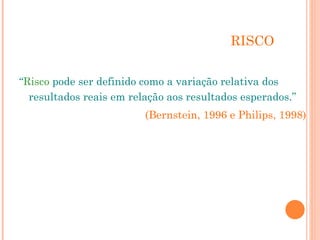 RISCO
“Risco pode ser definido como a variação relativa dos
resultados reais em relação aos resultados esperados.”
(Bernstein, 1996 e Philips, 1998)
 
