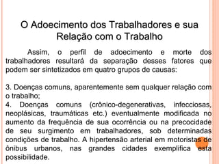 O Adoecimento dos Trabalhadores e sua
O Adoecimento dos Trabalhadores e sua
Relação com o Trabalho
Relação com o Trabalho
Assim, o perfil de adoecimento e morte dos
trabalhadores resultará da separação desses fatores que
podem ser sintetizados em quatro grupos de causas:
3. Doenças comuns, aparentemente sem qualquer relação com
o trabalho;
4. Doenças comuns (crônico-degenerativas, infecciosas,
neoplásicas, traumáticas etc.) eventualmente modificada no
aumento da frequência de sua ocorrência ou na precocidade
de seu surgimento em trabalhadores, sob determinadas
condições de trabalho. A hipertensão arterial em motoristas de
ônibus urbanos, nas grandes cidades exemplifica esta
possibilidade.
 