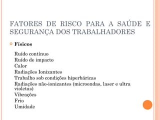 FATORES DE RISCO PARA A SAÚDE E
SEGURANÇA DOS TRABALHADORES
 Físicos
Ruído contínuo
Ruído de impacto
Calor
Radiações Ionizantes
Trabalho sob condições hiperbáricas
Radiações não-ionizantes (microondas, laser e ultra
violetas)
Vibrações
Frio
Umidade
 