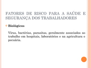 FATORES DE RISCO PARA A SAÚDE E
SEGURANÇA DOS TRABALHADORES
 Biológicos
Vírus, bactérias, parasitas, geralmente associados ao
trabalho em hospitais, laboratórios e na agricultura e
pecuária.
 