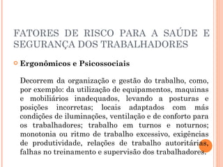 FATORES DE RISCO PARA A SAÚDE E
SEGURANÇA DOS TRABALHADORES
 Ergonômicos e Psicossociais
Decorrem da organização e gestão do trabalho, como,
por exemplo: da utilização de equipamentos, maquinas
e mobiliários inadequados, levando a posturas e
posições incorretas; locais adaptados com más
condições de iluminações, ventilação e de conforto para
os trabalhadores; trabalho em turnos e noturnos;
monotonia ou ritmo de trabalho excessivo, exigências
de produtividade, relações de trabalho autoritárias,
falhas no treinamento e supervisão dos trabalhadores.
 