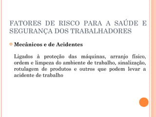 FATORES DE RISCO PARA A SAÚDE E
SEGURANÇA DOS TRABALHADORES
 Mecânicos e de Acidentes
Ligados à proteção das máquinas, arranjo físico,
ordem e limpeza do ambiente de trabalho, sinalização,
rotulagem de produtos e outros que podem levar a
acidente de trabalho
 