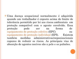  Uma doença ocupacional normalmente é adquirida
quando um trabalhador é exposto acima do limite de
tolerância permitido por lei aos riscos ambientais em
proteção compatível com o agente envolvido. Essa
proteção pode ser na forma de
equipamento de proteção coletiva (EPC) ou
equipamento de proteção individual (EPI). Existem
também medidas administrativas/organizacionais
capazes de reduzir os riscos. As principais vias de
absorção de agentes nocivos são a pele e os pulmões.
 