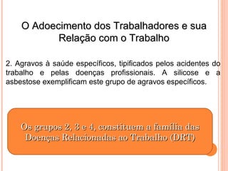 O Adoecimento dos Trabalhadores e sua
O Adoecimento dos Trabalhadores e sua
Relação com o Trabalho
Relação com o Trabalho
2. Agravos à saúde específicos, tipificados pelos acidentes do
trabalho e pelas doenças profissionais. A silicose e a
asbestose exemplificam este grupo de agravos específicos.
Os grupos 2, 3 e 4, constituem a família das
Os grupos 2, 3 e 4, constituem a família das
Doenças Relacionadas ao Trabalho (DRT)
Doenças Relacionadas ao Trabalho (DRT)
 