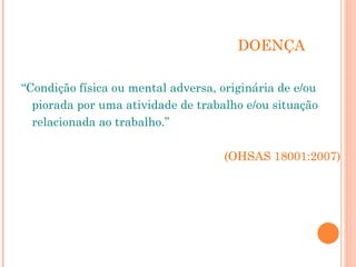 DOENÇA
“Condição física ou mental adversa, originária de e/ou
piorada por uma atividade de trabalho e/ou situação
relacionada ao trabalho.”
(OHSAS 18001:2007)
 