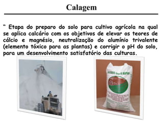 Calagem
“ Etapa do preparo do solo para cultivo agrícola na qual
se aplica calcário com os objetivos de elevar os teores de
cálcio e magnésio, neutralização do alumínio trivalente
(elemento tóxico para as plantas) e corrigir o pH do solo,
para um desenvolvimento satisfatório das culturas.
 