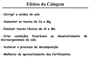 Efeitos da Calagem
- Corrigir a acidez do solo
- Aumentar os teores de Ca e Mg
- Diminuir teores tóxicos de Al e Mn
- Criar condições favoráveis ao deselvolvimento de
microorganismos do solo
- Acelerar o processo de decomposição
- Melhorar do aproveitamento dos fertilizantes
 