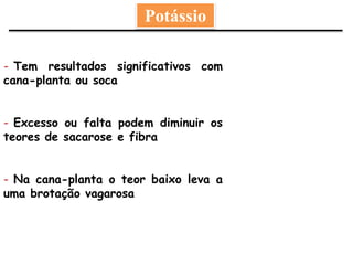 Potássio
- Tem resultados significativos com
cana-planta ou soca
- Excesso ou falta podem diminuir os
teores de sacarose e fibra
- Na cana-planta o teor baixo leva a
uma brotação vagarosa
 