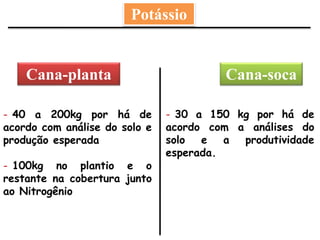 Cana-socaCana-planta
Potássio
- 40 a 200kg por há de
acordo com análise do solo e
produção esperada
- 100kg no plantio e o
restante na cobertura junto
ao Nitrogênio
- 30 a 150 kg por há de
acordo com a análises do
solo e a produtividade
esperada.
 