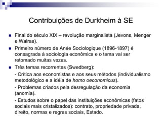 Contribuições de Durkheim à SE
 Final do século XIX – revolução marginalista (Jevons, Menger
e Walras).
 Primeiro número de Anée Sociologique (1896-1897) é
consagrada à sociologia econômica e o tema vai ser
retomado muitas vezes.
 Três temas recorrentes (Swedberg):
- Crítica aos economistas e aos seus métodos (individualismo
metodológico e a idéia de homo oeconomicus).
- Problemas criados pela desregulação da economia
(anomia).
- Estudos sobre o papel das instituições econômicas (fatos
sociais mais cristalizados): contrato, propriedade privada,
direito, normas e regras sociais, Estado.
 