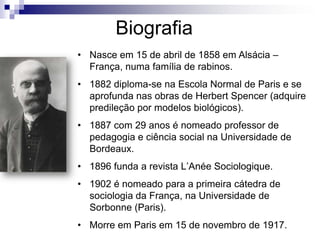Biografia
• Nasce em 15 de abril de 1858 em Alsácia –
França, numa família de rabinos.
• 1882 diploma-se na Escola Normal de Paris e se
aprofunda nas obras de Herbert Spencer (adquire
predileção por modelos biológicos).
• 1887 com 29 anos é nomeado professor de
pedagogia e ciência social na Universidade de
Bordeaux.
• 1896 funda a revista L’Anée Sociologique.
• 1902 é nomeado para a primeira cátedra de
sociologia da França, na Universidade de
Sorbonne (Paris).
• Morre em Paris em 15 de novembro de 1917.
 