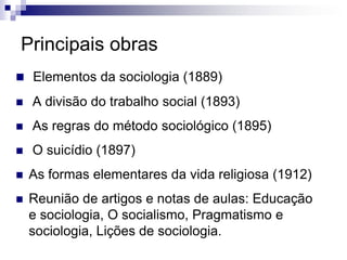 Principais obras
 Elementos da sociologia (1889)
 A divisão do trabalho social (1893)
 As regras do método sociológico (1895)
 O suicídio (1897)
 As formas elementares da vida religiosa (1912)
 Reunião de artigos e notas de aulas: Educação
e sociologia, O socialismo, Pragmatismo e
sociologia, Lições de sociologia.
 
