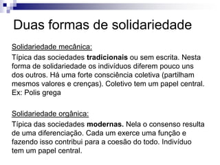 Duas formas de solidariedade
Solidariedade mecânica:
Típica das sociedades tradicionais ou sem escrita. Nesta
forma de solidariedade os indivíduos diferem pouco uns
dos outros. Há uma forte consciência coletiva (partilham
mesmos valores e crenças). Coletivo tem um papel central.
Ex: Polis grega
Solidariedade orgânica:
Típica das sociedades modernas. Nela o consenso resulta
de uma diferenciação. Cada um exerce uma função e
fazendo isso contribui para a coesão do todo. Indivíduo
tem um papel central.
 