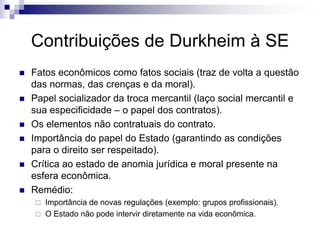 Contribuições de Durkheim à SE
   Fatos econômicos como fatos sociais (traz de volta a questão
    das normas, das crenças e da moral).
   Papel socializador da troca mercantil (laço social mercantil e
    sua especificidade – o papel dos contratos).
   Os elementos não contratuais do contrato.
   Importância do papel do Estado (garantindo as condições
    para o direito ser respeitado).
   Crítica ao estado de anomia jurídica e moral presente na
    esfera econômica.
   Remédio:
     Importância de novas regulações (exemplo: grupos profissionais).
     O Estado não pode intervir diretamente na vida econômica.
 