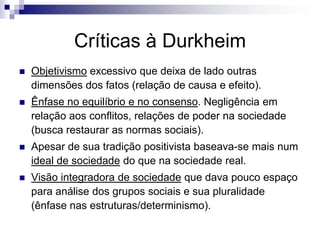 Críticas à Durkheim
   Objetivismo excessivo que deixa de lado outras
    dimensões dos fatos (relação de causa e efeito).
   Ênfase no equilíbrio e no consenso. Negligência em
    relação aos conflitos, relações de poder na sociedade
    (busca restaurar as normas sociais).
   Apesar de sua tradição positivista baseava-se mais num
    ideal de sociedade do que na sociedade real.
   Visão integradora de sociedade que dava pouco espaço
    para análise dos grupos sociais e sua pluralidade
    (ênfase nas estruturas/determinismo).
 