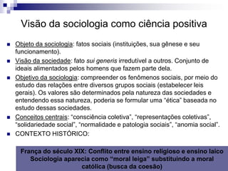 Visão da sociologia como ciência positiva
   Objeto da sociologia: fatos sociais (instituições, sua gênese e seu
    funcionamento).
   Visão da sociedade: fato sui generis irredutível a outros. Conjunto de
    ideais alimentados pelos homens que fazem parte dela.
   Objetivo da sociologia: compreender os fenômenos sociais, por meio do
    estudo das relações entre diversos grupos sociais (estabelecer leis
    gerais). Os valores são determinados pela natureza das sociedades e
    entendendo essa natureza, poderia se formular uma “ética” baseada no
    estudo dessas sociedades.
   Conceitos centrais: “consciência coletiva”, “representações coletivas”,
    “solidariedade social”, “normalidade e patologia sociais”, “anomia social”.
   CONTEXTO HISTÓRICO:

     França do século XIX: Conflito entre ensino religioso e ensino laico
        Sociologia aparecia como “moral leiga” substituindo a moral
                        católica (busca da coesão)
 