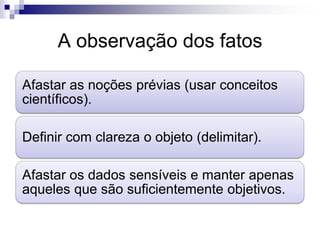 A observação dos fatos

Afastar as noções prévias (usar conceitos
científicos).

Definir com clareza o objeto (delimitar).

Afastar os dados sensíveis e manter apenas
aqueles que são suficientemente objetivos.
 