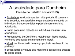 A sociedade para Durkheim
          Divisão do trabalho social (1893)
 Sociedade: realidade que tem vida própria. É como um
ente superior, mais perfeito, e que antecede e sucede os
indivíduos, independe deles e possui sobre eles uma
autoridade.
 Como pode uma coleção de indivíduos construir uma
sociedade?
 Preocupação de Durkheim: restabelecer laços morais.
Nenhuma sociedade se mantém sem moral.
 Moral: sentir-se parte de um grupo, forte sentimento de
pertença.
 Solidariedade: vínculo que mantém a coesão e a unidade
do grupo social.
 