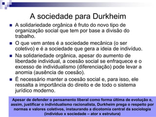 A sociedade para Durkheim
   A solidariedade orgânica é fruto do novo tipo de
    organização social que tem por base a divisão do
    trabalho.
   O que vem antes é a sociedade mecânica (o ser
    coletivo) e é a sociedade que gera a ideia de indivíduo.
   Na solidariedade orgânica, apesar do aumento de
    liberdade individual, a coesão social se enfraquece e o
    excesso de individualismo (diferenciação) pode levar a
    anomia (ausência de coesão).
   É necessário manter a coesão social e, para isso, ele
    ressalta a importância do direito e de todo o sistema
    jurídico moderno.
 Apesar de defender o pensamento liberal como forma última de evolução e,
assim, justificar o individualismo racionalista, Durkheim prega o respeito por
  normas e valores coletivos, instaurando a dicotomia central da sociologia
                   (indivíduo x sociedade – ator x estrutura)
 