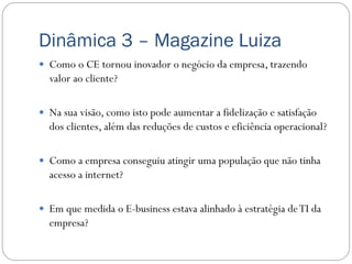 Dinâmica 3 – Magazine Luiza
 Como o CE tornou inovador o negócio da empresa, trazendo
  valor ao cliente?

 Na sua visão, como isto pode aumentar a fidelização e satisfação
  dos clientes, além das reduções de custos e eficiência operacional?

 Como a empresa conseguiu atingir uma população que não tinha
  acesso a internet?

 Em que medida o E-business estava alinhado à estratégia de TI da
  empresa?
 