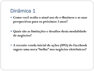 Dinâmica 1
 Como você avalia o atual uso de e-Business e as suas
 perspectivas para os próximos 3 anos?

 Quais são as limitações e desafios desta modalidade
 de negócios?

 A recente venda inicial de ações (IPO) do Facebook
 sugere uma nova “bolha” nos negócios eletrônicos?
 