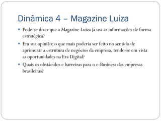 Dinâmica 4 – Magazine Luiza
 Pode-se dizer que a Magazine Luiza já usa as informações de forma
  estratégica?
 Em sua opinião: o que mais poderia ser feito no sentido de
  aprimorar a estrutura de negócios da empresa, tendo-se em vista
  as oportunidades na Era Digital?
 Quais os obstáculos e barreiras para o e-Business das empresas
  brasileiras?
 