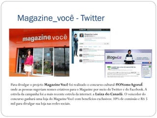 Magazine_você - Twitter




Para divulgar o projeto Magazine Você foi realizado o concurso cultural #ONomeAgoraÉ
onde as pessoas sugeriam nomes criativos para o Magazine por meio do Twitter e do Facebook. A
estrela da campanha foi a mais recente estrela da internet: a Luiza do Canadá. O vencedor do
concurso ganhará uma loja do Magazine Você com benefícios exclusivos: 10% de comissão e R$ 5
mil para divulgar sua loja nas redes sociais.
 