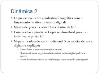 Dinâmica 2
 O que ocorreu com a indústria fonográfica com o
  lançamento de sites de música digital?
 Música de graça dá certo? Está dentro da lei?
 Como evitar a pirataria? Cópia ou download para uso
  individual é pirataria?
 Mapeie a cadeia de valor tradicional X as cadeias de valor
  digitais e explique:
     Como ficam as questões de direito autoral?
     Quais modelos de negócios relacionados à música digital podem ser
      viáveis?
     Houve fenômeno similar na História que tenha rompido paradigmas?
 
