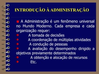 INTRODUÇÃO À ADMINISTRAÇÃO
A Administração é um fenômeno universal
no Mundo Moderno. Cada empresa e cada
organização requer:
A tomada de decisões
A coordenação de múltiplas atividades
A condução de pessoas
A avaliação do desempenho dirigido a
objetivos previamente determinados
A obtenção e alocação de recursos
Etc.
 