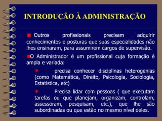 INTRODUÇÃO À ADMINISTRAÇÃO
Outros profissionais precisam adquirir
conhecimentos e posturas que suas especialidades não
lhes ensinaram, para assumirem cargos de supervisão.
O Administrador é um profissional cuja formação é
ampla e variada:
precisa conhecer disciplinas heterogenias
(como Matemática, Direito, Psicologia, Sociologia,
Estatística, etc)
Precisa lidar com pessoas ( que executam
tarefas ou que planejam, organizam, controlam,
assessoram, pesquisam, etc.), que lhe são
subordinadas ou que estão no mesmo nível deles.
 