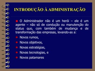 INTRODUÇÃO À ADMINISTRAÇÃO
O Administrador não é um herói – ele é um
agente – não só de condução ou manutenção do
status quo, com também de mudança e de
transformação das empresas, levando-as a:
Novos rumos,
Novos objetivos,
Novas estratégias,
Novas tecnologias, e
Novos patamares
 