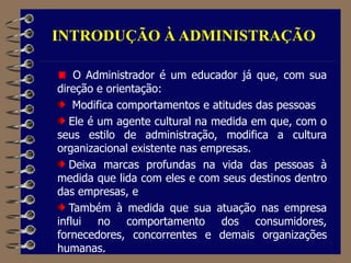 INTRODUÇÃO À ADMINISTRAÇÃO
O Administrador é um educador já que, com sua
direção e orientação:
Modifica comportamentos e atitudes das pessoas
Ele é um agente cultural na medida em que, com o
seus estilo de administração, modifica a cultura
organizacional existente nas empresas.
Deixa marcas profundas na vida das pessoas à
medida que lida com eles e com seus destinos dentro
das empresas, e
Também à medida que sua atuação nas empresa
influi no comportamento dos consumidores,
fornecedores, concorrentes e demais organizações
humanas.
 