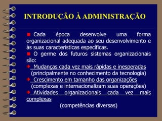 INTRODUÇÃO À ADMINISTRAÇÃO
Cada época desenvolve uma forma
organizacional adequada ao seu desenvolvimento e
às suas características específicas.
O germe dos futuros sistemas organizacionais
são:
Mudanças cada vez mais rápidas e inesperadas
(principalmente no conhecimento da tecnologia)
Crescimento em tamanho das organizações
(complexas e internacionalizam suas operações)
Atividades organizacionais cada vez mais
complexas
(competências diversas)
 
