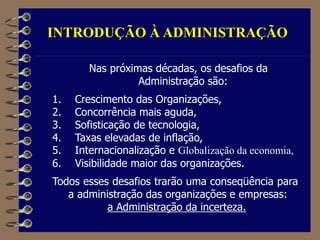 INTRODUÇÃO À ADMINISTRAÇÃO
Nas próximas décadas, os desafios da
Administração são:
1. Crescimento das Organizações,
2. Concorrência mais aguda,
3. Sofisticação de tecnologia,
4. Taxas elevadas de inflação,
5. Internacionalização e Globalização da economia,
6. Visibilidade maior das organizações.
Todos esses desafios trarão uma conseqüência para
a administração das organizações e empresas:
a Administração da incerteza.
 