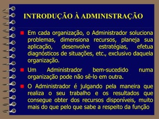 Em cada organização, o Administrador soluciona
problemas, dimensiona recursos, planeja sua
aplicação, desenvolve estratégias, efetua
diagnósticos de situações, etc., exclusivo daquela
organização.
Um Administrador bem-sucedido numa
organização pode não sê-lo em outra.
O Administrador é julgando pela maneira que
realiza o seu trabalho e os resultados que
consegue obter dos recursos disponíveis, muito
mais do que pelo que sabe a respeito da função
INTRODUÇÃO À ADMINISTRAÇÃO
 