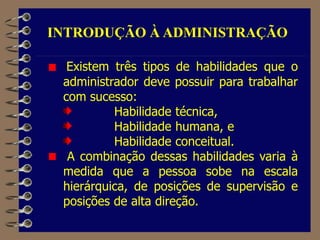 Existem três tipos de habilidades que o
administrador deve possuir para trabalhar
com sucesso:
Habilidade técnica,
Habilidade humana, e
Habilidade conceitual.
A combinação dessas habilidades varia à
medida que a pessoa sobe na escala
hierárquica, de posições de supervisão e
posições de alta direção.
INTRODUÇÃO À ADMINISTRAÇÃO
 