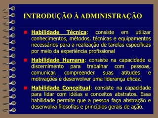 Habilidade Técnica: consiste em utilizar
conhecimentos, métodos, técnicas e equipamentos
necessários para a realização de tarefas específicas
por meio da experiência profissional
Habilidade Humana: consiste na capacidade e
discernimento para trabalhar com pessoas,
comunicar, compreender suas atitudes e
motivações e desenvolver uma liderança eficaz.
Habilidade Conceitual: consiste na capacidade
para lidar com idéias e conceitos abstratos. Essa
habilidade permite que a pessoa faça abstração e
desenvolva filosofias e princípios gerais de ação.
INTRODUÇÃO À ADMINISTRAÇÃO
 