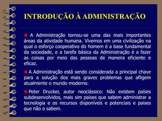INTRODUÇÃO À ADMINISTRAÇÃO
A Administração tornou-se uma das mais importantes
áreas da atividade humana. Vivemos em uma civilização na
qual o esforço cooperativo do homem é a base fundamental
da sociedade, e a tarefa básica da Administração é a fazer
as coisas por meio das pessoas de maneira eficiente e
eficaz.
A Administração está sendo considerada a principal chave
para a solução dos mais graves problemas que afligem
atualmente o mundo moderno.
Peter Drucker, autor neoclássico: Não existem países
subdesenvolvidos, mais sim paises que sabem administrar a
tecnologia e os recursos disponíveis e potenciais e paises
que não o sabem.
 