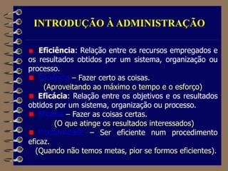INTRODUÇÃO À ADMINISTRAÇÃO
Eficiência: Relação entre os recursos empregados e
os resultados obtidos por um sistema, organização ou
processo.
Eficiência – Fazer certo as coisas.
(Aproveitando ao máximo o tempo e o esforço)
Eficácia: Relação entre os objetivos e os resultados
obtidos por um sistema, organização ou processo.
Eficácia – Fazer as coisas certas.
(O que atinge os resultados interessados)
Produtividade – Ser eficiente num procedimento
eficaz.
(Quando não temos metas, pior se formos eficientes).
 