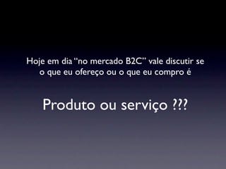 Hoje em dia “no mercado B2C” vale discutir se
   o que eu ofereço ou o que eu compro é


    Produto ou serviço ???
 
