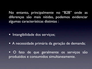 No entanto, principalmente no “B2B” onde as
diferenças são mais nítidas, podemos evidenciar
algumas características distintas :


• Intangibilidade dos serviços;
• A necessidade primária da geração de demanda;
• O fato de que geralmente os serviços são
produzidos e consumidos simultaneamente.
 