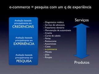 e-commerce = pesquisa com um q de experiência


  Avaliação baseada
                       - Diagnóstico médico
                                                    Serviços
  principalmente em
                       - Serviço de advocacia
 CREDENCIAIS           - Tratamento dentário
                       - Manutenção de automóveis
                       - Creche
                       - Corte de cabelo
   Avaliação baseada   - Férias
   principalmente em   - Restaurante
  EXPERIÊNCIA          - Automóveis
                       - Casas
                       - e-commerce
                       - Móveis
   Avaliação baseada   - Jóias
   principalmente em   - Roupas
    PESQUISA                                        Produtos
 