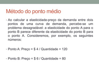 Método do ponto médio
• Ao calcular a elasticidade-preço da demanda entre dois

pontos de uma curva de demanda, percebe-se um
problema desagradável: a elasticidade do ponto A para o
ponto B parece diferente da elasticidade do ponto B para
o ponto A. Consideremos, por exemplo, os seguintes
números:
• Ponto A: Preço = $ 4 / Quantidade = 120
• Ponto B: Preço = $ 6 / Quantidade = 80

 