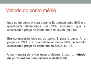 Método do ponto médio
• Indo-se do ponto A para o ponto B, o preço sobe 50% e a

quantidade demandada cai 33%, indicando que a
elasticidade-preço da demanda é de 33/50, ou 0,66.
• Em comparação indo-se do ponto B para o ponto A, o

preço cai 33% e a quantidade aumenta 50%, indicando
elasticidade-preço da demanda de 50/33, ou 1,5.
• Uma maneira de evitar esse problema é usar o método

do ponto médio para calcular a elasticidade.

 