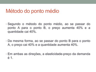 Método do ponto médio
• Segundo o método do ponto médio, ao se passar do

ponto A para o ponto B, o preço aumenta 40% e a
quantidade cai 40%.
• Da mesma forma, ao se passar do ponto B para o ponto

A, o preço cai 40% e a quantidade aumenta 40%.
• Em ambas as direções, a elasticidade-preço da demanda

é 1.

 