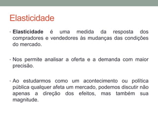 Elasticidade
• Elasticidade

é uma medida da resposta dos
compradores e vendedores às mudanças das condições
do mercado.

• Nos permite analisar a oferta e a demanda com maior

precisão.
• Ao estudarmos como um acontecimento ou política

pública qualquer afeta um mercado, podemos discutir não
apenas a direção dos efeitos, mas também sua
magnitude.

 