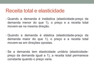 Receita total e elasticidade
• Quando a demanda é inelástica (elasticidade-preço da

demanda menor do que 1), o preço e a receita total
movem-se na mesma direção.
• Quando a demanda é elástica (elasticidade-preço da

demanda maior do que 1), o preço e a receita total
movem-se em direções opostas.
• Se a demanda tem elasticidade unitária (elasticidade-

preço da demanda igual a 1), a receita total permanece
constante quando o preço varia.

 