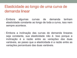 Elasticidade ao longo de uma curva de
demanda linear
• Embora

algumas curvas de demanda tenham
elasticidade constante ao longo de toda a curva, isso nem
sempre acontece.

• Embora a inclinação das curvas de demanda lineares

seja constante, sua elasticidade não é. Isso porque a
inclinação é a razão entre as variações das duas
variáveis, ao passo que a elasticidade é a razão entre as
variações percentuais das duas variáveis.

 
