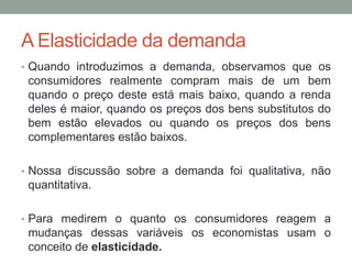 A Elasticidade da demanda
• Quando introduzimos a demanda, observamos que os

consumidores realmente compram mais de um bem
quando o preço deste está mais baixo, quando a renda
deles é maior, quando os preços dos bens substitutos do
bem estão elevados ou quando os preços dos bens
complementares estão baixos.
• Nossa discussão sobre a demanda foi qualitativa, não

quantitativa.
• Para medirem o quanto os consumidores reagem a

mudanças dessas variáveis os economistas usam o
conceito de elasticidade.

 