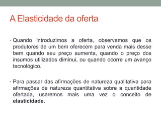 A Elasticidade da oferta
• Quando introduzimos a oferta, observamos que os

produtores de um bem oferecem para venda mais desse
bem quando seu preço aumenta, quando o preço dos
insumos utilizados diminui, ou quando ocorre um avanço
tecnológico.
• Para passar das afirmações de natureza qualitativa para

afirmações de natureza quantitativa sobre a quantidade
ofertada, usaremos mais uma vez o conceito de
elasticidade.

 